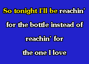 So tonight I'll be reachin'
for the bottle instead of
reachin' for

the one I love