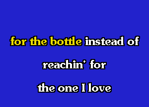 for the bottle instead of

reachin' for

the one I love
