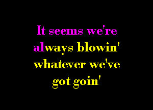 It seems we're
always blowin'
whatever we've

- !
got gom