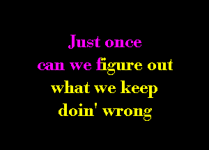 Just once
can we figure out
what we keep

doin' wrong