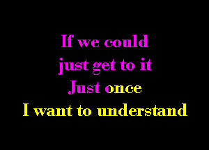 If we could
just get to it
Just once
I want to understand