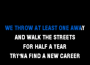 WE THROW AT LEAST ONE AWAY
AND WALK THE STREETS
FOR HALF A YEAR
TRY'HA FIND A NEW CAREER
