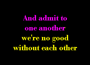 And admit to

one another
we're no good
Without each other