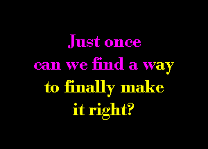 Just once
can we find a way
to finally make
it right?

g