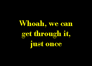 VVhoah, we can

get through it,

just once