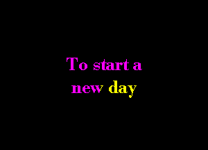 To start a
new day
