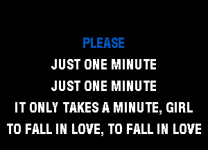 PLEASE
JUST OHE MINUTE
JUST OHE MINUTE
IT ONLY TAKES A MINUTE, GIRL
T0 FALL IN LOVE, TO FALL IN LOVE