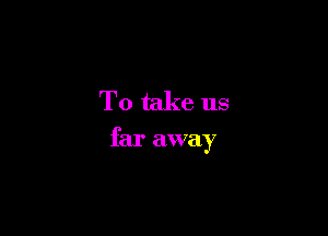 To take us

far away