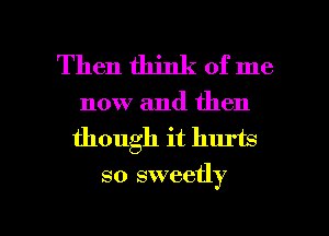 Then think of me

now and then
though it hurts

so sweetly

g