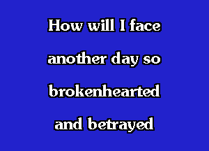 How will I face

anoiher day so

brokenhearted

and betrayed