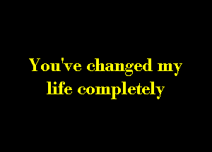 You've changed my

life completely