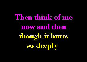 Then think of me

now and then
though it hurts
so deeply

g