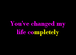 You've changed my

life completely