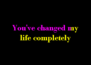 You've changed my

life completely