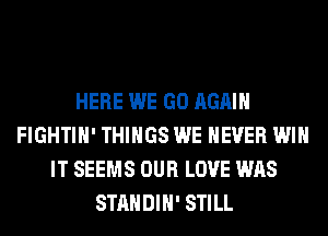 HERE WE GO AGAIN
FIGHTIH' THINGS WE NEVER WIN
IT SEEMS OUR LOVE WAS
STANDIH' STILL