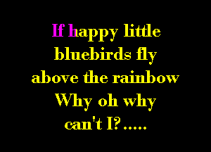 If happy little
bluebirds fly
above the rainbow
Why oh why

can't I? ..... l