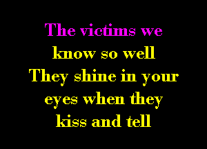 The victims we
know so well
They shine in yom'
eyes when they
kiss and tell