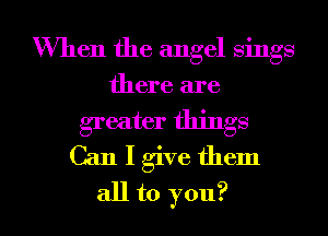 When the angel sings
there are
greater things
Can I give them

all to you? I