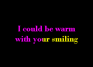 I could be warm

With your smiling