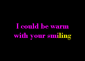 I could be warm

With your smiling