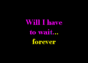 W ill I have

to wait...
forever