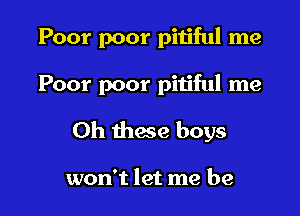 Poor poor pitiful me

Poor poor pitiful me

Oh these boys

won't let me be