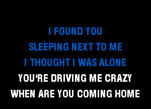 I FOUND YOU
SLEEPING NEXT TO ME
I THOUGHT I WAS ALONE
YOU'RE DRIVING ME CRAZY
WHEN ARE YOU COMING HOME