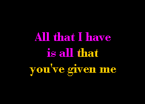 All that I have
is all that

you've given me