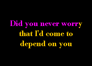 Did you never worry
that I'd come to
depend on you