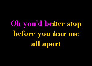 Oh you'd better stop
before you tear me

all apart