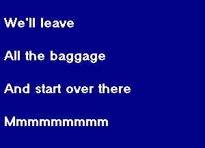 We'll leave

All the baggage

And start over there

Mmmmmmmmm