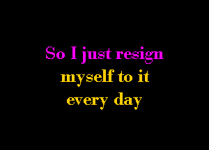 So I just resign

myself to it
every day