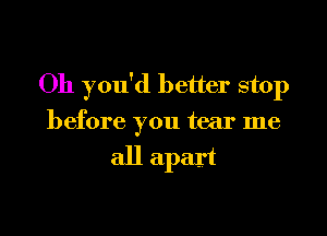 Oh you'd better stop
before you tear me

all apart