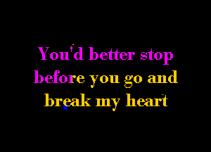 You'd better stop
before you go and

brgak my heart

g