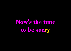 Now's the time

to be sorry