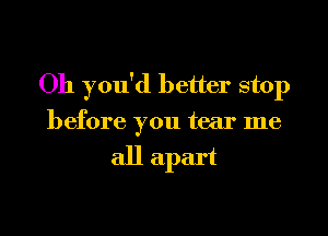 Oh you'd better stop
before you tear me

all apart