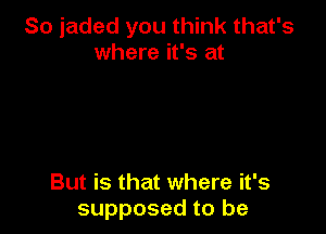 So jaded you think that's
where it's at

But is that where it's
supposed to be