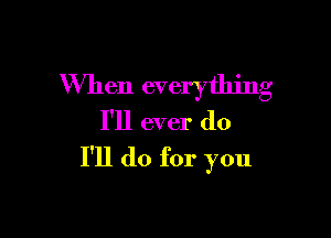 When everything
I'll ever do

I'll do for you