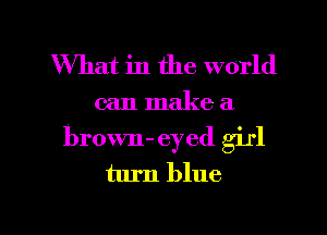 What in the world

can make a.

brown- eyed girl
turn blue