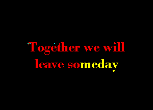 Together we will

leave someday