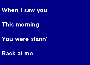 When I saw you

This morning
You were starin'

Back at me