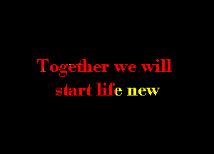 Together we will

start life new