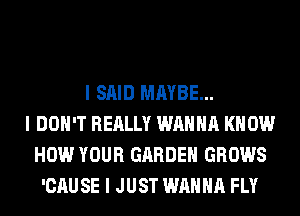 I SAID MAYBE...
I DON'T REALLY WANNA KNOW
HOW YOUR GARDEN GROWS
'CAUSE I JUST WANNA FLY