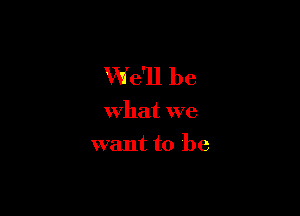 We'll be

What we
want to be