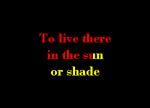 To live there

in the sun

or shade