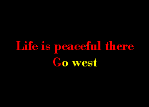 Life is peaceful there

Go west