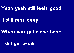 Yeah yeah still feels good

It still runs deep
When you get close babe

I still get weak