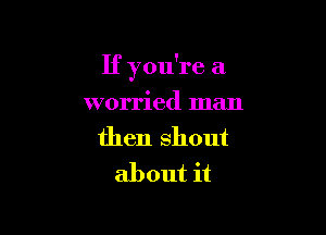 If you're a

worried man
then shout
about it