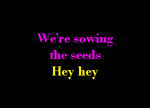 W e're sowing

the seeds
Hey hey