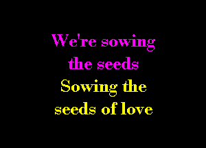 W e're sowing

the seeds

Sowing the

seeds of love